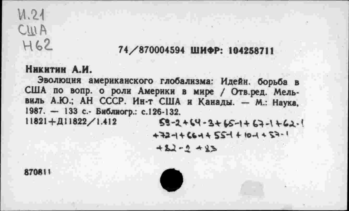 ﻿VI .24 США ни
74/870004594 ШИФР: 104258711
Никитин А.И.
Эволюция американского глобализма: Идейн. борьба в США по вопр. о роли Америки в мире / Отв.ред. Мель-виль А.Ю.; АН СССР. Ин-т США и Канады. — М.: Наука, 1987. — 133 с.- Библиогр.: с. 126-132.
11821+Д11822/1.412	£8-1+44-14-^-14
+434- СЬ-А 4 ££Ч 4- ЮЦ * V»-1 •41Д-1
8708 И